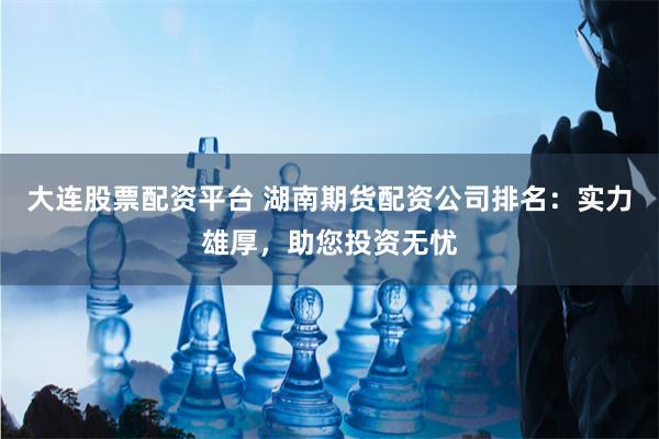 大连股票配资平台 湖南期货配资公司排名：实力雄厚，助您投资无忧