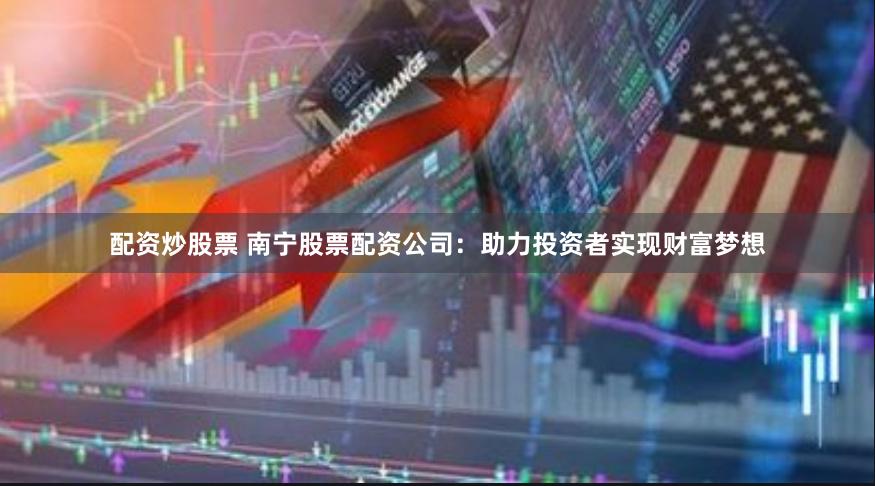 配资炒股票 南宁股票配资公司：助力投资者实现财富梦想