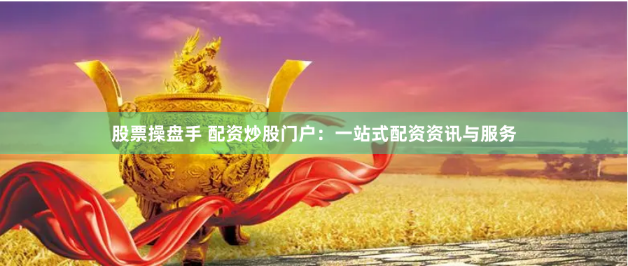 股票操盘手 配资炒股门户：一站式配资资讯与服务