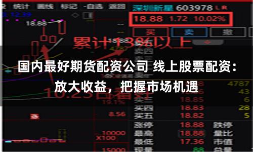 国内最好期货配资公司 线上股票配资：放大收益，把握市场机遇