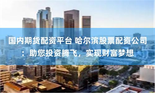 国内期货配资平台 哈尔滨股票配资公司：助您投资腾飞，实现财富梦想