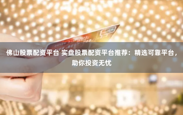 佛山股票配资平台 实盘股票配资平台推荐：精选可靠平台，助你投资无忧