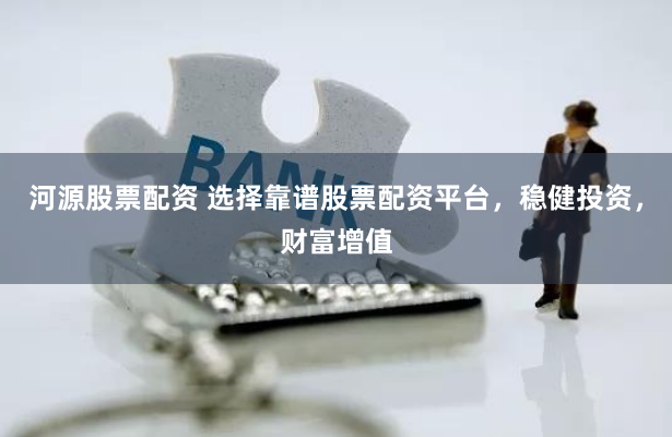 河源股票配资 选择靠谱股票配资平台，稳健投资，财富增值