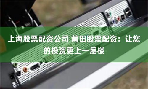 上海股票配资公司 莆田股票配资：让您的投资更上一层楼
