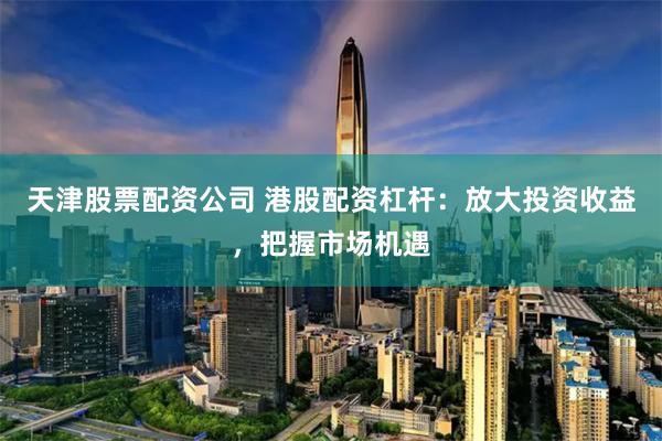 天津股票配资公司 港股配资杠杆：放大投资收益，把握市场机遇