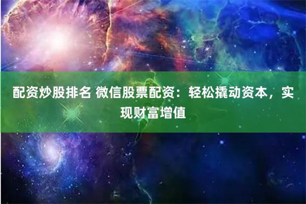 配资炒股排名 微信股票配资：轻松撬动资本，实现财富增值
