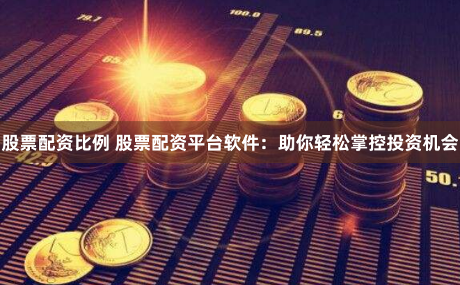 股票配资比例 股票配资平台软件：助你轻松掌控投资机会