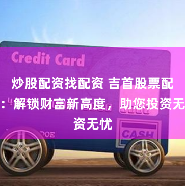 炒股配资找配资 吉首股票配资：解锁财富新高度，助您投资无忧