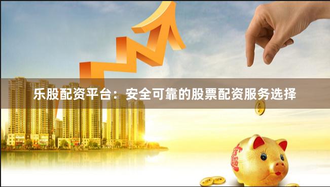 乐股配资平台：安全可靠的股票配资服务选择